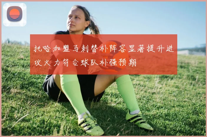 托哈加盟马刺替补阵容显著提升进攻火力符合球队补强预期