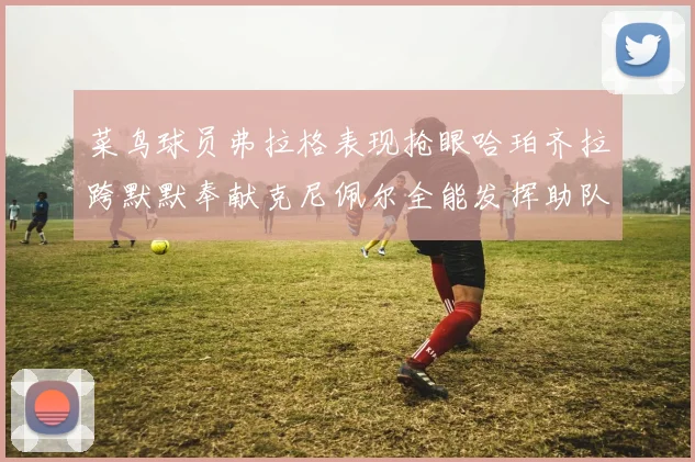 菜鸟球员弗拉格表现抢眼哈珀齐拉跨默默奉献克尼佩尔全能发挥助队取胜