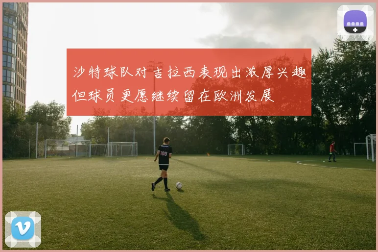 沙特球队对吉拉西表现出浓厚兴趣但球员更愿继续留在欧洲发展