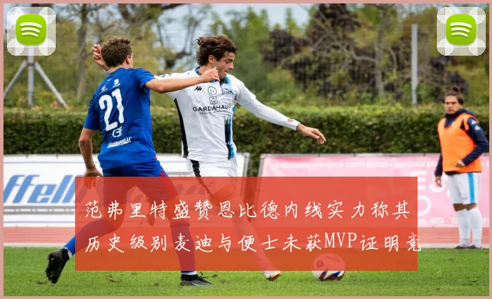 范弗里特盛赞恩比德内线实力称其历史级别麦迪与便士未获MVP证明竞争激烈
