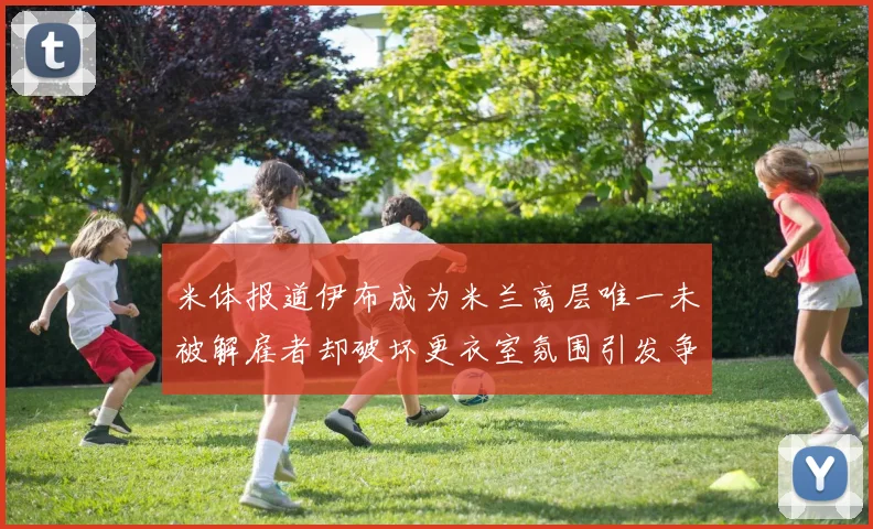 米体报道伊布成为米兰高层唯一未被解雇者却破坏更衣室氛围引发争议