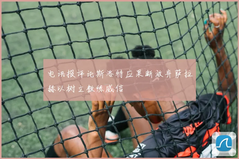 电讯报评论斯洛特应果断放弃萨拉赫以树立教练威信