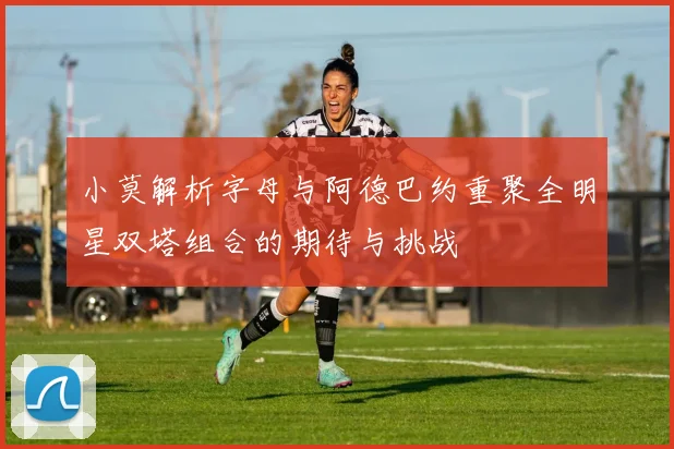 小莫解析字母与阿德巴约重聚全明星双塔组合的期待与挑战