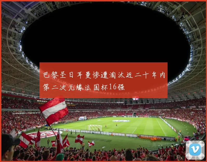巴黎圣日耳曼惨遭淘汰近二十年内第二次无缘法国杯16强