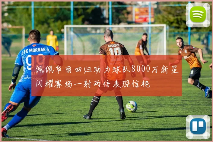 佩佩华丽回归助力球队8000万新星闪耀赛场一射两传表现惊艳