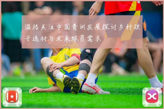 温格关注中国青训发展探讨乡村孩子选材与未来球员需求