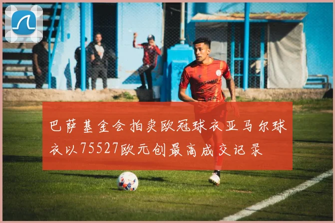 巴萨基金会拍卖欧冠球衣亚马尔球衣以75527欧元创最高成交记录