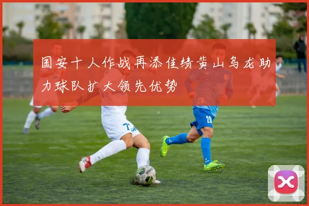 国安十人作战再添佳绩黄山乌龙助力球队扩大领先优势