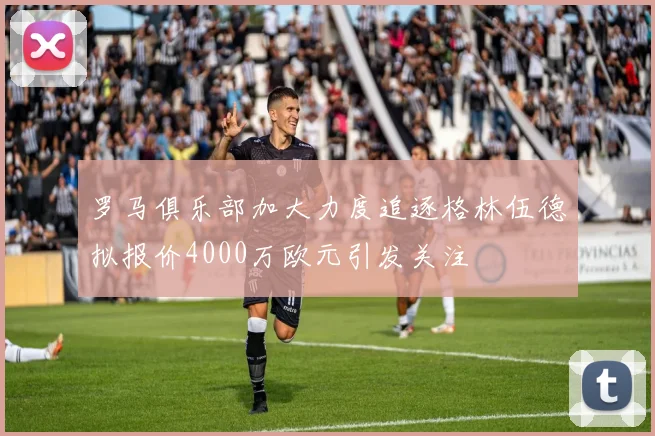 罗马俱乐部加大力度追逐格林伍德拟报价4000万欧元引发关注