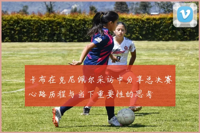 卡布在克尼佩尔采访中分享总决赛心路历程与当下重要性的思考