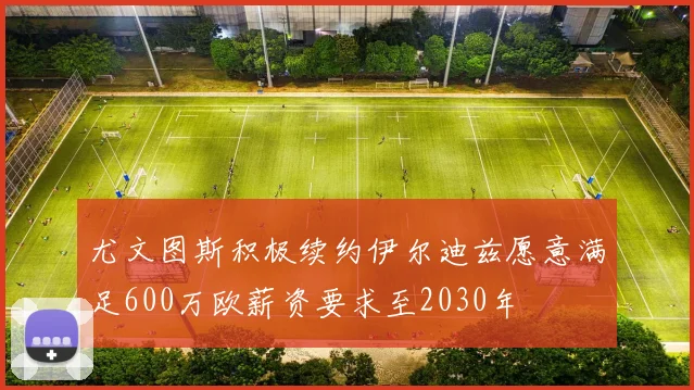 尤文图斯积极续约伊尔迪兹愿意满足600万欧薪资要求至2030年