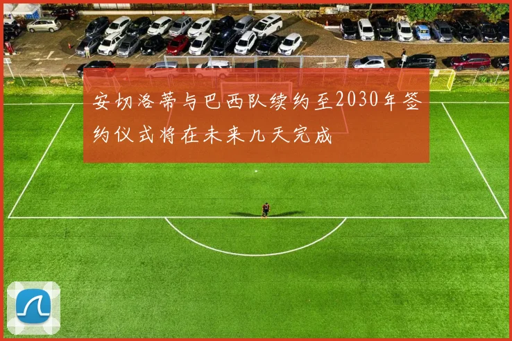 安切洛蒂与巴西队续约至2030年签约仪式将在未来几天完成