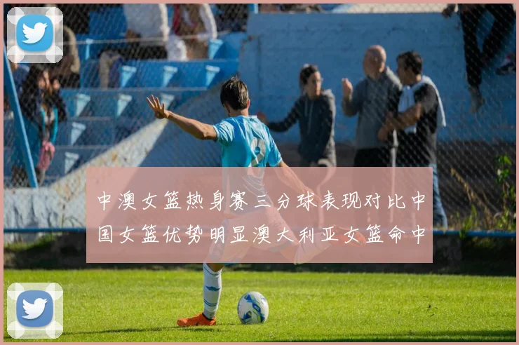 中澳女篮热身赛三分球表现对比中国女篮优势明显澳大利亚女篮命中率低下