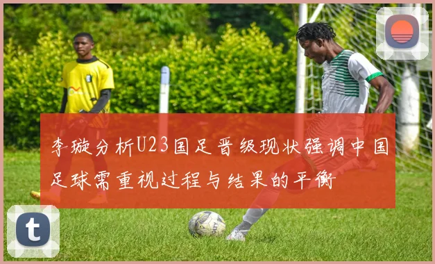 李璇分析U23国足晋级现状强调中国足球需重视过程与结果的平衡