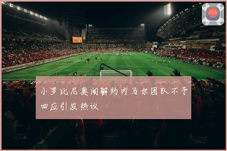 小罗比尼奥闹解约内马尔团队不予回应引发热议