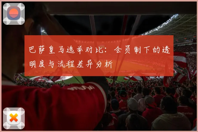 巴萨皇马选举对比：会员制下的透明度与流程差异分析