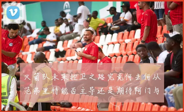 火箭队未来控卫之路究竟何去何从范弗里特能否主导还是期待阿门与谢泼德崛起