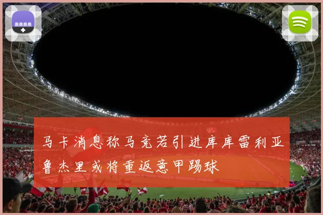 马卡消息称马竞若引进库库雷利亚鲁杰里或将重返意甲踢球