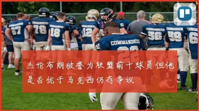 杰伦布朗被誉为联盟前十球员但他是否优于马克西仍存争议