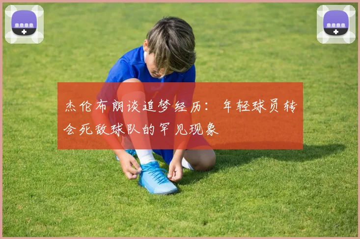 杰伦布朗谈追梦经历：年轻球员转会死敌球队的罕见现象