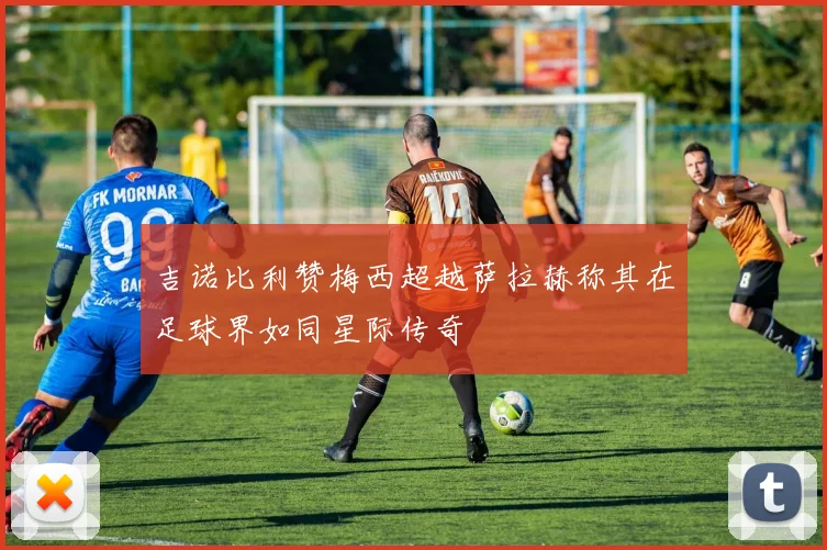 吉诺比利赞梅西超越萨拉赫称其在足球界如同星际传奇