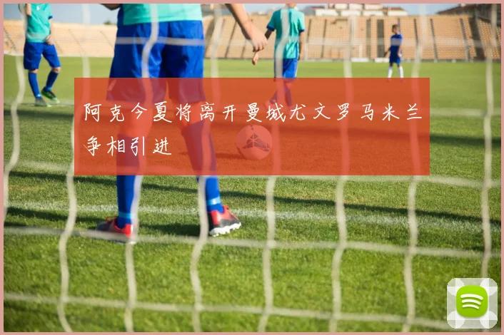 阿克今夏将离开曼城尤文罗马米兰争相引进