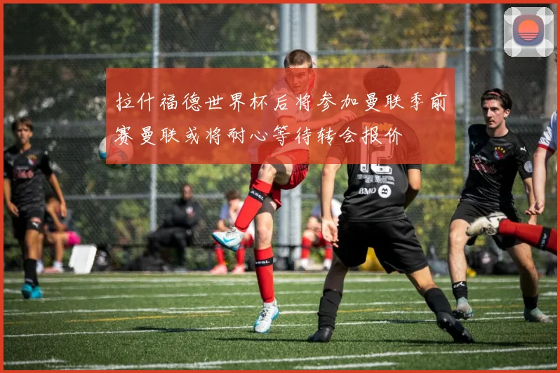 拉什福德世界杯后将参加曼联季前赛曼联或将耐心等待转会报价