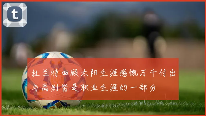 杜兰特回顾太阳生涯感慨万千付出与离别皆是职业生涯的一部分