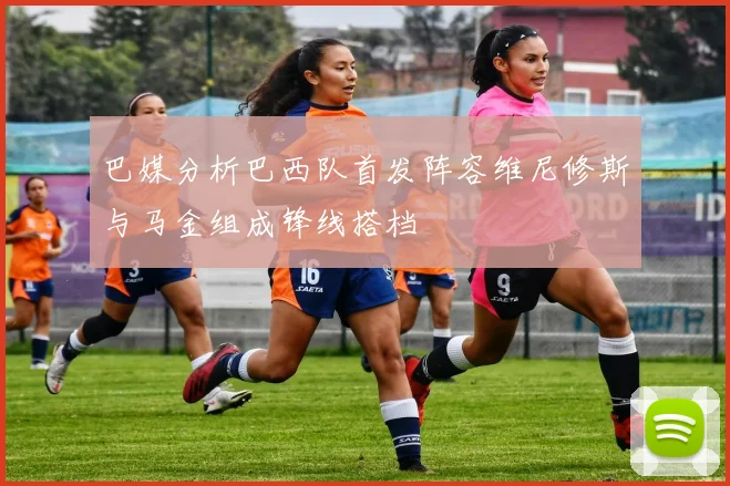巴媒分析巴西队首发阵容维尼修斯与马金组成锋线搭档