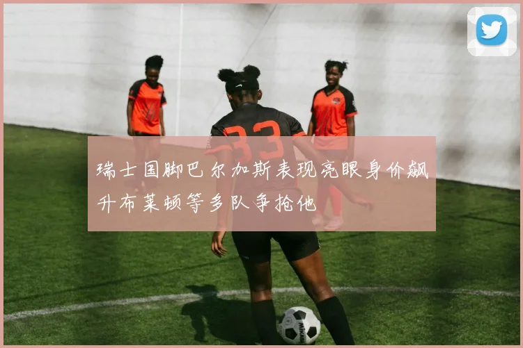 瑞士国脚巴尔加斯表现亮眼身价飙升布莱顿等多队争抢他