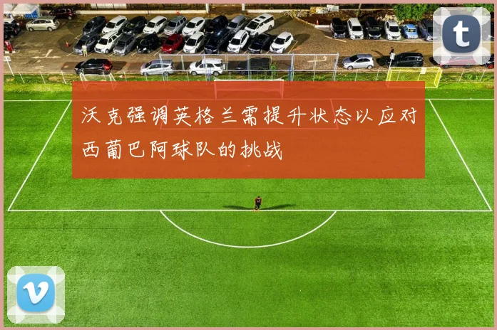 沃克强调英格兰需提升状态以应对西葡巴阿球队的挑战