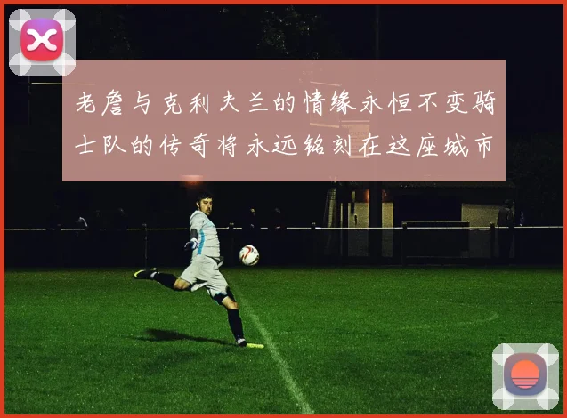老詹与克利夫兰的情缘永恒不变骑士队的传奇将永远铭刻在这座城市