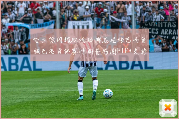 哈兰德闪耀双响助挪威逆转巴西晋级巴洛贡停赛特朗普感谢FIFA支持
