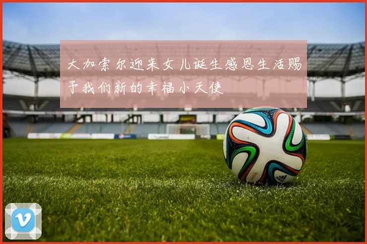大加索尔迎来女儿诞生感恩生活赐予我们新的幸福小天使