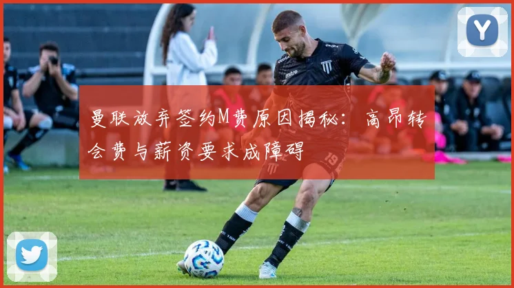 曼联放弃签约M费原因揭秘：高昂转会费与薪资要求成障碍